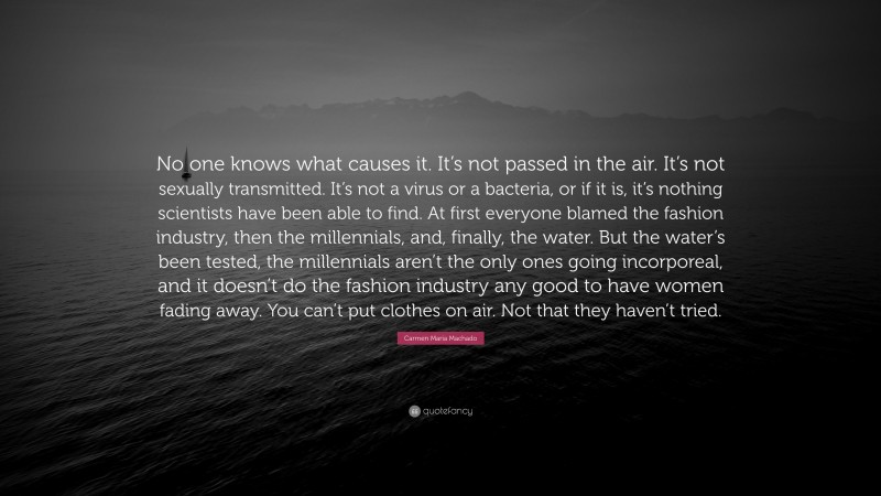 Carmen Maria Machado Quote: “No one knows what causes it. It’s not passed in the air. It’s not sexually transmitted. It’s not a virus or a bacteria, or if it is, it’s nothing scientists have been able to find. At first everyone blamed the fashion industry, then the millennials, and, finally, the water. But the water’s been tested, the millennials aren’t the only ones going incorporeal, and it doesn’t do the fashion industry any good to have women fading away. You can’t put clothes on air. Not that they haven’t tried.”