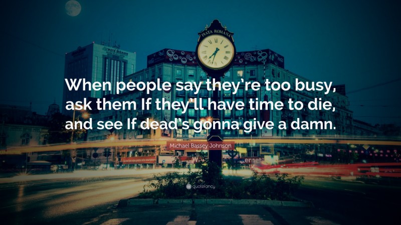 Michael Bassey Johnson Quote: “When people say they’re too busy, ask them If they’ll have time to die, and see If dead’s gonna give a damn.”