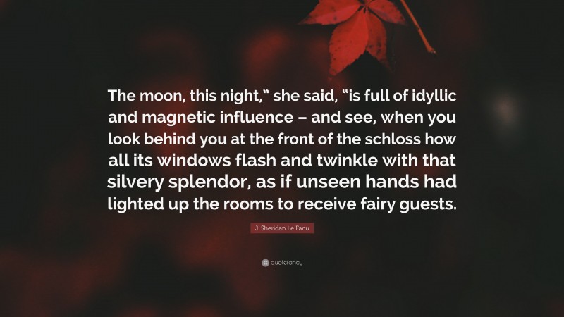 J. Sheridan Le Fanu Quote: “The moon, this night,” she said, “is full of idyllic and magnetic influence – and see, when you look behind you at the front of the schloss how all its windows flash and twinkle with that silvery splendor, as if unseen hands had lighted up the rooms to receive fairy guests.”