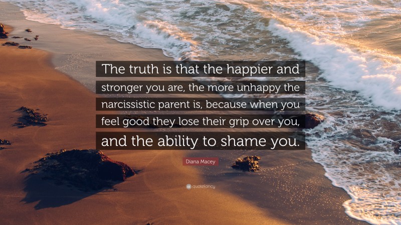 Diana Macey Quote: “The truth is that the happier and stronger you are, the more unhappy the narcissistic parent is, because when you feel good they lose their grip over you, and the ability to shame you.”