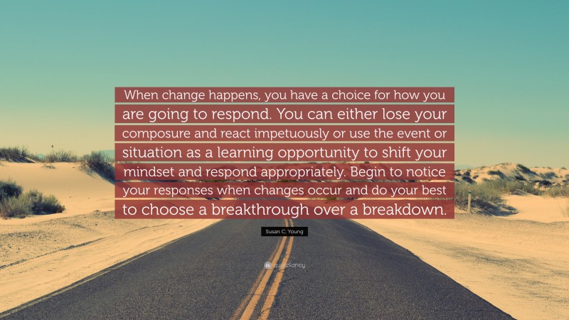 Susan C. Young Quote: “When change happens, you have a choice for how you are going to respond. You can either lose your composure and react impetuously or use the event or situation as a learning opportunity to shift your mindset and respond appropriately. Begin to notice your responses when changes occur and do your best to choose a breakthrough over a breakdown.”