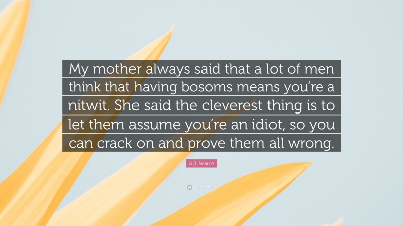 A.J. Pearce Quote: “My mother always said that a lot of men think that having bosoms means you’re a nitwit. She said the cleverest thing is to let them assume you’re an idiot, so you can crack on and prove them all wrong.”