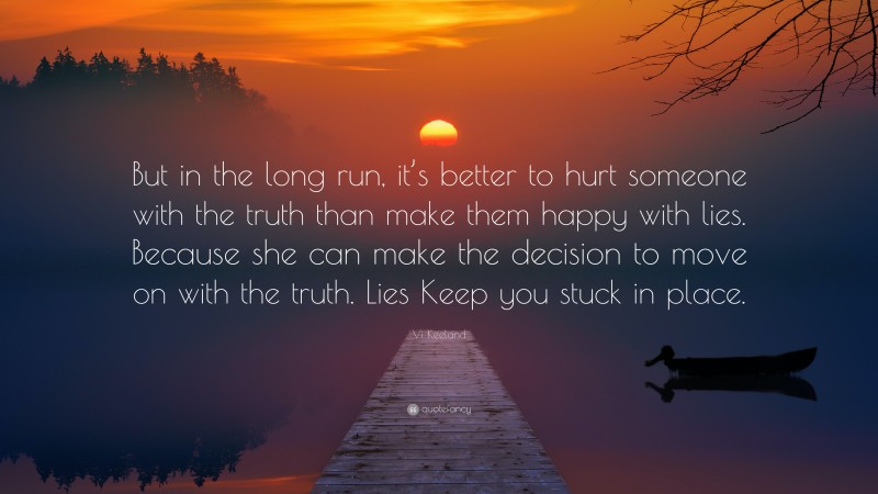 Vi Keeland Quote: “But in the long run, it’s better to hurt someone with the truth than make them happy with lies. Because she can make the decision to move on with the truth. Lies Keep you stuck in place.”