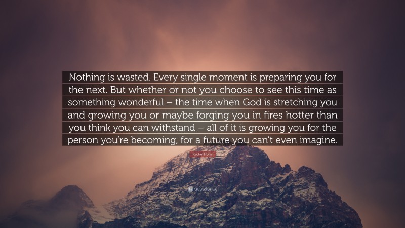 Rachel Hollis Quote: “Nothing is wasted. Every single moment is preparing you for the next. But whether or not you choose to see this time as something wonderful – the time when God is stretching you and growing you or maybe forging you in fires hotter than you think you can withstand – all of it is growing you for the person you’re becoming, for a future you can’t even imagine.”