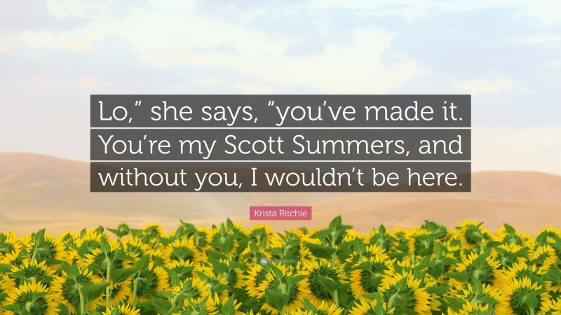 Krista Ritchie Quote: “Lo,” she says, “you’ve made it. You’re my Scott Summers, and without you, I wouldn’t be here.”