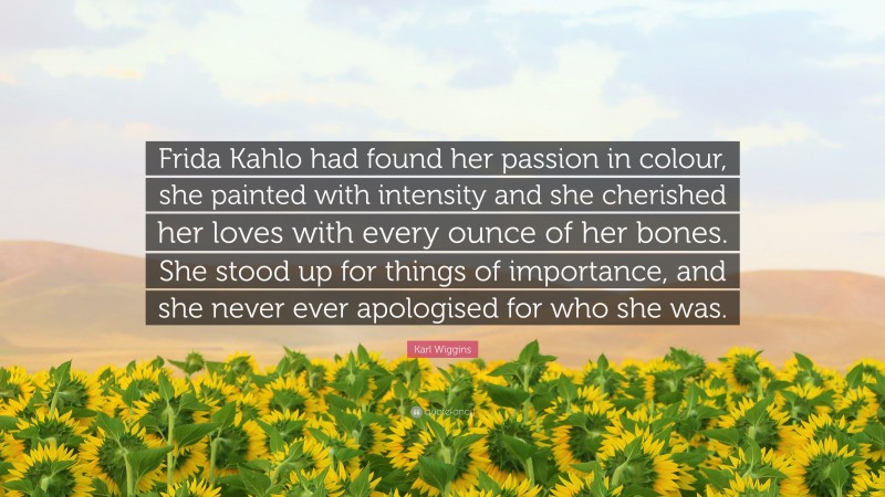 Karl Wiggins Quote: “Frida Kahlo had found her passion in colour, she painted with intensity and she cherished her loves with every ounce of her bones. She stood up for things of importance, and she never ever apologised for who she was.”