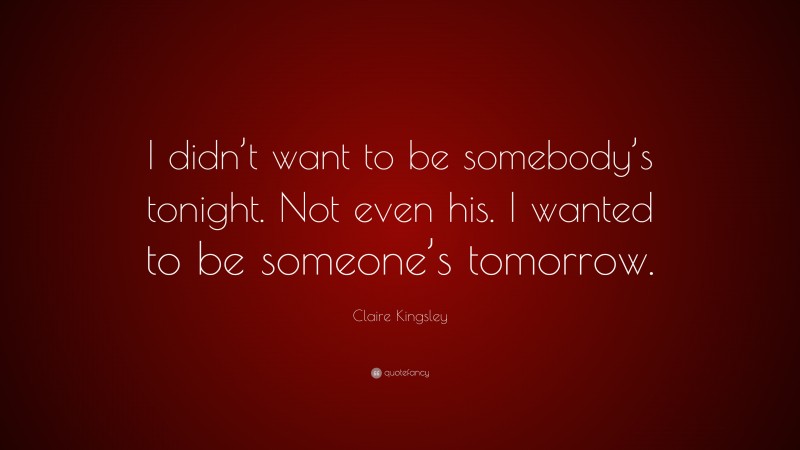 Claire Kingsley Quote: “I didn’t want to be somebody’s tonight. Not even his. I wanted to be someone’s tomorrow.”