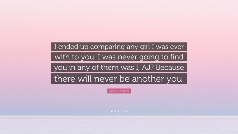 Jaimie Roberts Quote: “I ended up comparing any girl I was ever with to you. I was never going to find you in any of them was I, AJ? Because there will never be another you.”