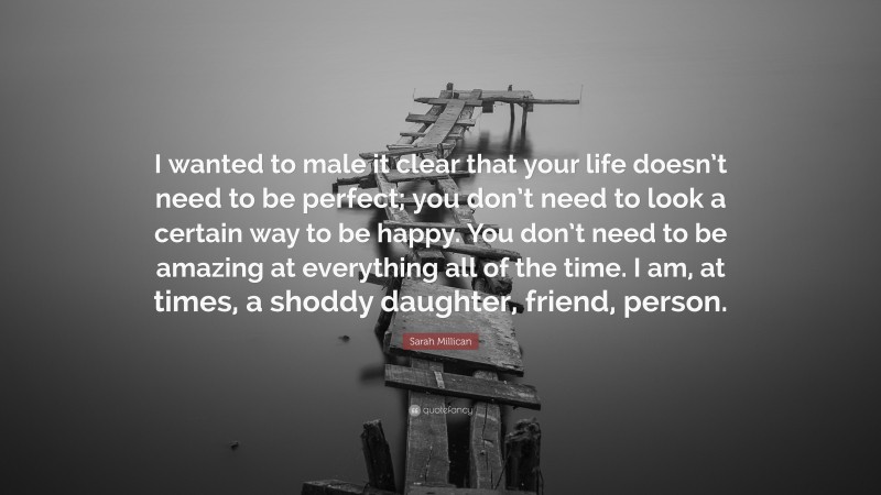 Sarah Millican Quote: “I wanted to male it clear that your life doesn’t need to be perfect; you don’t need to look a certain way to be happy. You don’t need to be amazing at everything all of the time. I am, at times, a shoddy daughter, friend, person.”