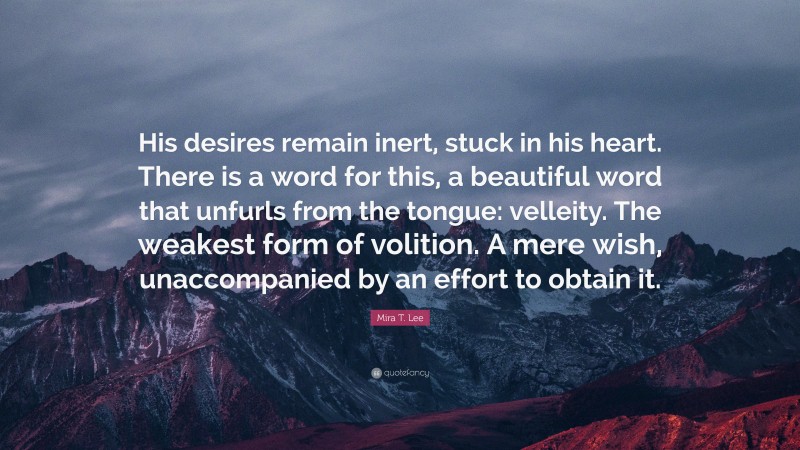 Mira T. Lee Quote: “His desires remain inert, stuck in his heart. There is a word for this, a beautiful word that unfurls from the tongue: velleity. The weakest form of volition. A mere wish, unaccompanied by an effort to obtain it.”