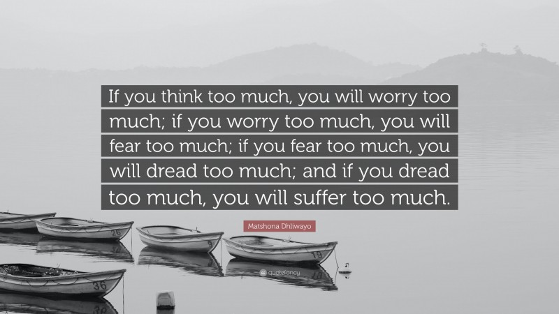 Matshona Dhliwayo Quote: “If you think too much, you will worry too much; if you worry too much, you will fear too much; if you fear too much, you will dread too much; and if you dread too much, you will suffer too much.”