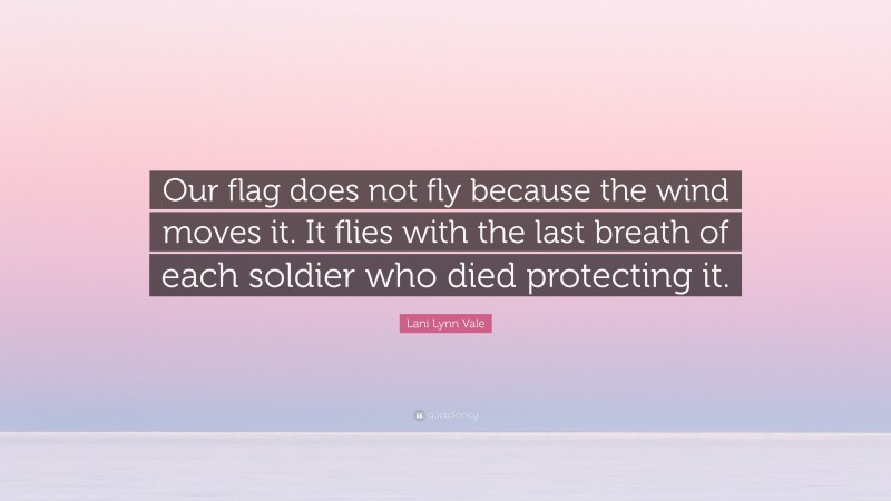 Lani Lynn Vale Quote: “Our flag does not fly because the wind moves it. It flies with the last breath of each soldier who died protecting it.”