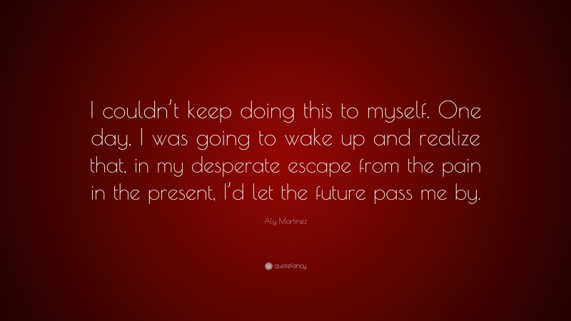 Aly Martinez Quote: “I couldn’t keep doing this to myself. One day, I was going to wake up and realize that, in my desperate escape from the pain in the present, I’d let the future pass me by.”