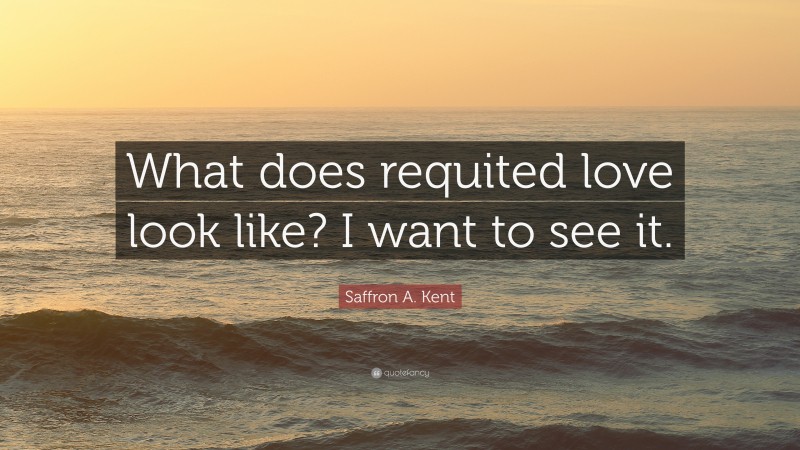 Saffron A. Kent Quote: “What does requited love look like? I want to see it.”