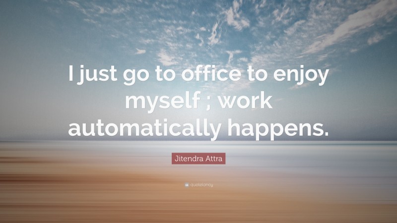 Jitendra Attra Quote: “I just go to office to enjoy myself ; work automatically happens.”