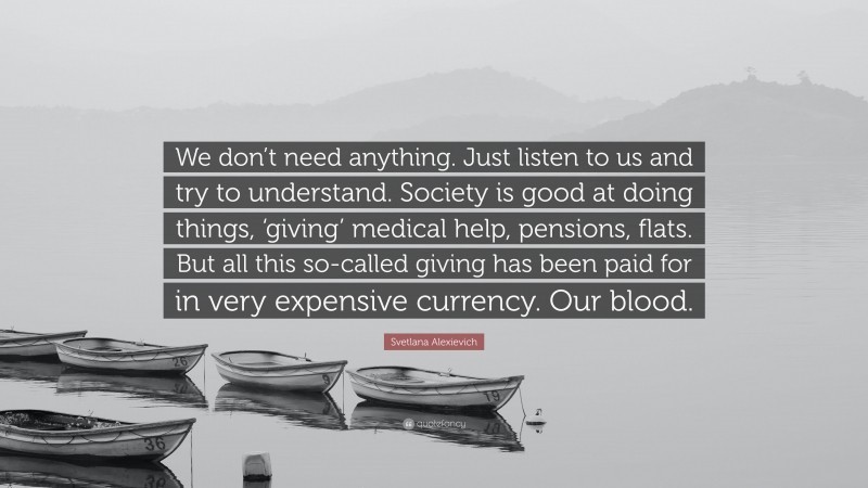 Svetlana Alexievich Quote: “We don’t need anything. Just listen to us and try to understand. Society is good at doing things, ‘giving’ medical help, pensions, flats. But all this so-called giving has been paid for in very expensive currency. Our blood.”