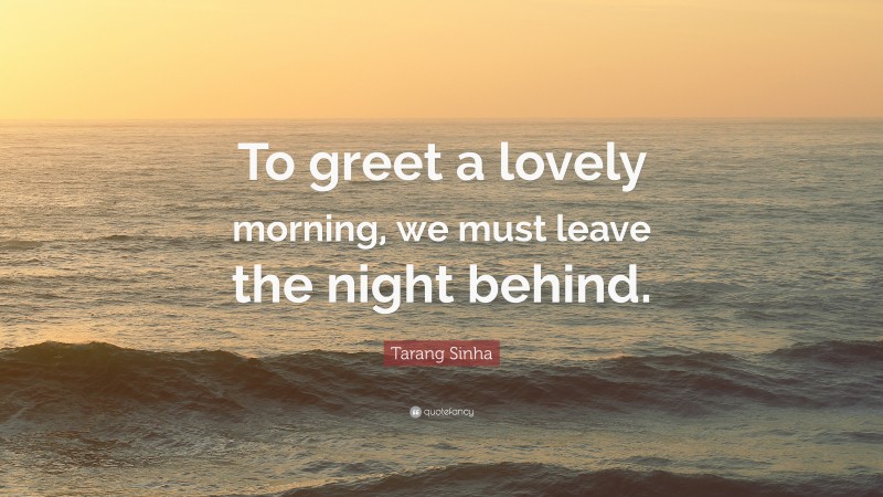 Tarang Sinha Quote: “To greet a lovely morning, we must leave the night behind.”