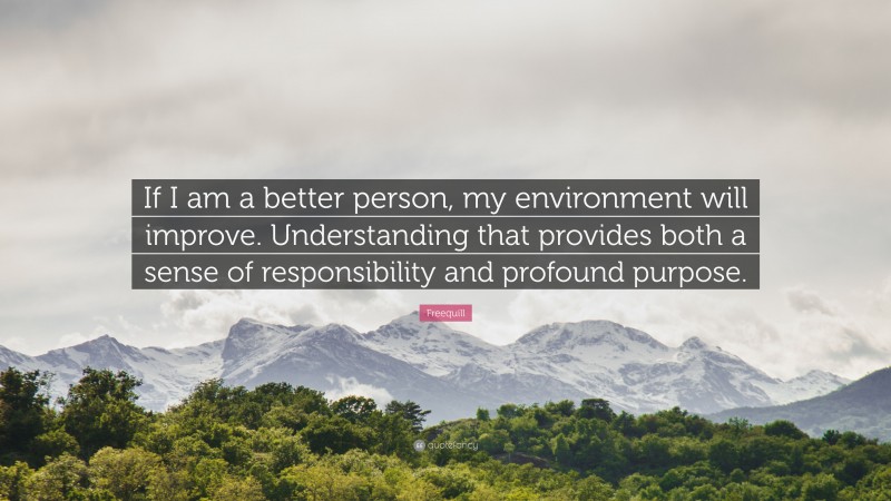 Freequill Quote: “If I am a better person, my environment will improve. Understanding that provides both a sense of responsibility and profound purpose.”