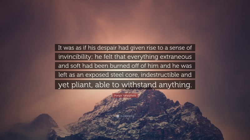 Hanya Yanagihara Quote: “It was as if his despair had given rise to a sense of invincibility; he felt that everything extraneous and soft had been burned off of him and he was left as an exposed steel core, indestructible and yet pliant, able to withstand anything.”