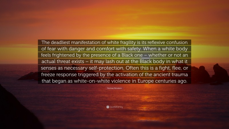 Resmaa Menakem Quote: “The deadliest manifestation of white fragility is its reflexive confusion of fear with danger and comfort with safety. When a white body feels frightened by the presence of a Black one – whether or not an actual threat exists – it may lash out at the Black body in what it senses as necessary self-protection. Often this is a fight, flee, or freeze response triggered by the activation of the ancient trauma that began as white-on-white violence in Europe centuries ago.”