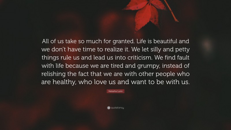 Natasha Lunn Quote: “All of us take so much for granted. Life is beautiful and we don’t have time to realize it. We let silly and petty things rule us and lead us into criticism. We find fault with life because we are tired and grumpy, instead of relishing the fact that we are with other people who are healthy, who love us and want to be with us.”