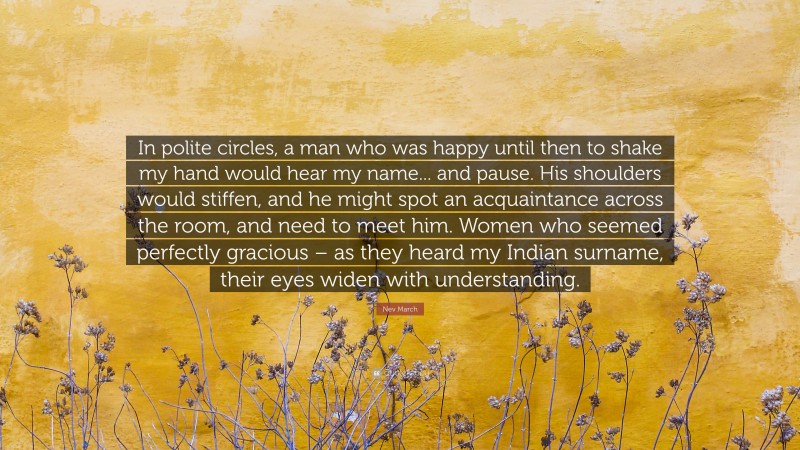 Nev March Quote: “In polite circles, a man who was happy until then to shake my hand would hear my name... and pause. His shoulders would stiffen, and he might spot an acquaintance across the room, and need to meet him. Women who seemed perfectly gracious – as they heard my Indian surname, their eyes widen with understanding.”