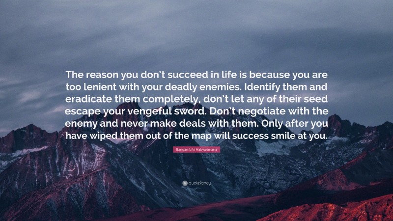 Bangambiki Habyarimana Quote: “The reason you don’t succeed in life is because you are too lenient with your deadly enemies. Identify them and eradicate them completely, don’t let any of their seed escape your vengeful sword. Don’t negotiate with the enemy and never make deals with them. Only after you have wiped them out of the map will success smile at you.”