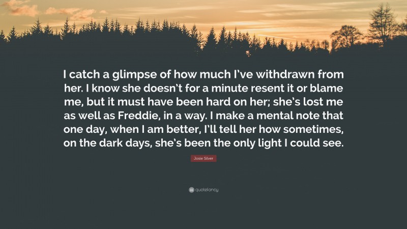 Josie Silver Quote: “I catch a glimpse of how much I’ve withdrawn from her. I know she doesn’t for a minute resent it or blame me, but it must have been hard on her; she’s lost me as well as Freddie, in a way. I make a mental note that one day, when I am better, I’ll tell her how sometimes, on the dark days, she’s been the only light I could see.”