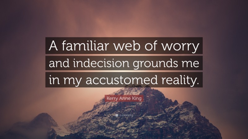 Kerry Anne King Quote: “A familiar web of worry and indecision grounds me in my accustomed reality.”