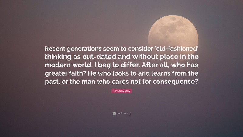 Fennel Hudson Quote: “Recent generations seem to consider ‘old-fashioned’ thinking as out-dated and without place in the modern world. I beg to differ. After all, who has greater faith? He who looks to and learns from the past, or the man who cares not for consequence?”