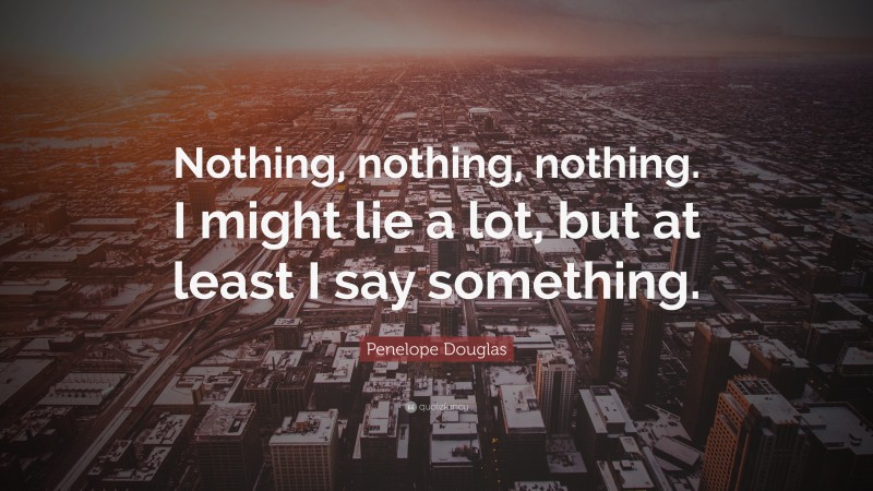 Penelope Douglas Quote: “Nothing, nothing, nothing. I might lie a lot, but at least I say something.”