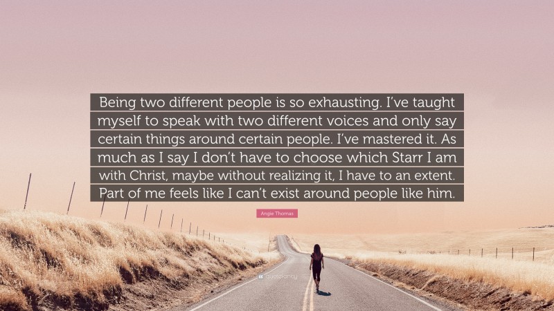 Angie Thomas Quote: “Being two different people is so exhausting. I’ve taught myself to speak with two different voices and only say certain things around certain people. I’ve mastered it. As much as I say I don’t have to choose which Starr I am with Christ, maybe without realizing it, I have to an extent. Part of me feels like I can’t exist around people like him.”