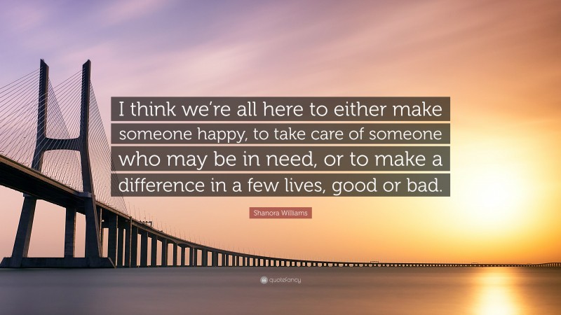 Shanora Williams Quote: “I think we’re all here to either make someone happy, to take care of someone who may be in need, or to make a difference in a few lives, good or bad.”