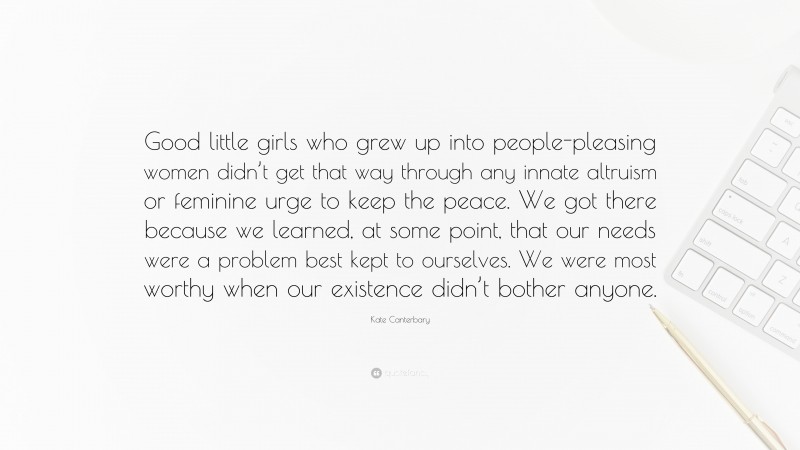 Kate Canterbary Quote: “Good little girls who grew up into people-pleasing women didn’t get that way through any innate altruism or feminine urge to keep the peace. We got there because we learned, at some point, that our needs were a problem best kept to ourselves. We were most worthy when our existence didn’t bother anyone.”