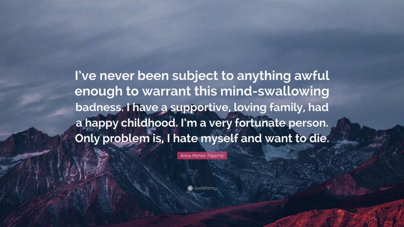 Anna Mehler Paperny Quote: “I’ve never been subject to anything awful enough to warrant this mind-swallowing badness. I have a supportive, loving family, had a happy childhood. I’m a very fortunate person. Only problem is, I hate myself and want to die.”