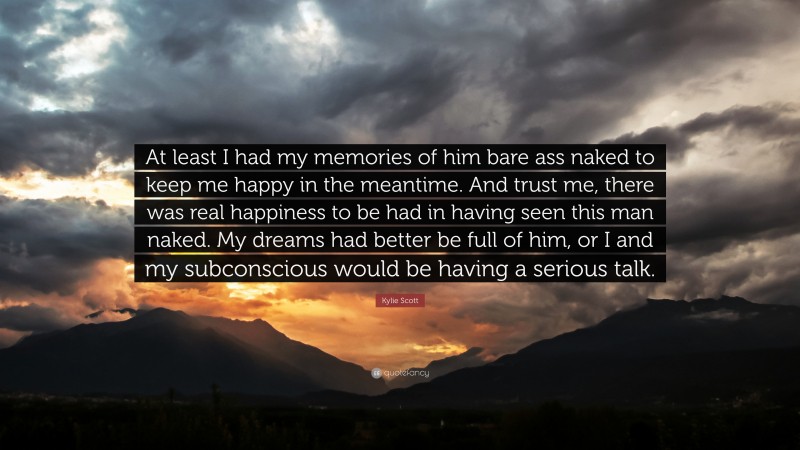 Kylie Scott Quote: “At least I had my memories of him bare ass naked to keep me happy in the meantime. And trust me, there was real happiness to be had in having seen this man naked. My dreams had better be full of him, or I and my subconscious would be having a serious talk.”