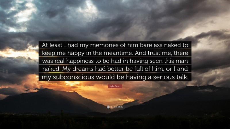 Kylie Scott Quote: “At least I had my memories of him bare ass naked to keep me happy in the meantime. And trust me, there was real happiness to be had in having seen this man naked. My dreams had better be full of him, or I and my subconscious would be having a serious talk.”