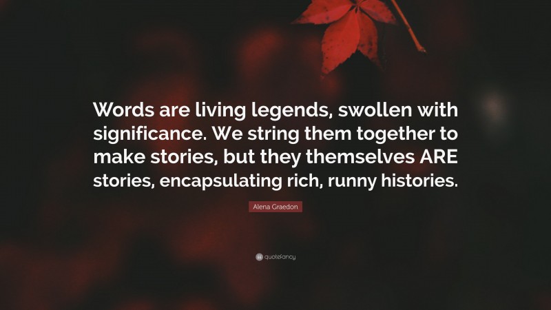 Alena Graedon Quote: “Words are living legends, swollen with significance. We string them together to make stories, but they themselves ARE stories, encapsulating rich, runny histories.”
