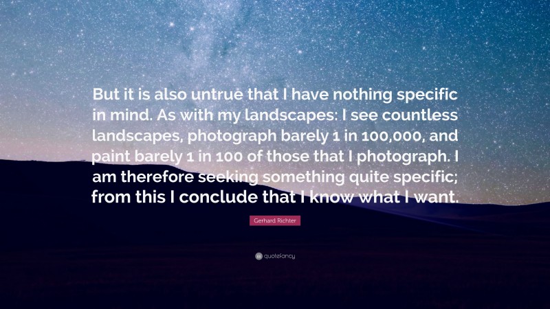 Gerhard Richter Quote: “But it is also untrue that I have nothing specific in mind. As with my landscapes: I see countless landscapes, photograph barely 1 in 100,000, and paint barely 1 in 100 of those that I photograph. I am therefore seeking something quite specific; from this I conclude that I know what I want.”