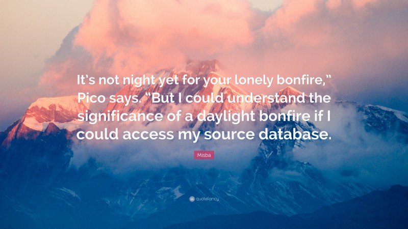 Misba Quote: “It’s not night yet for your lonely bonfire,” Pico says. “But I could understand the significance of a daylight bonfire if I could access my source database.”