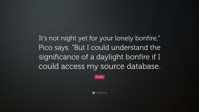 Misba Quote: “It’s not night yet for your lonely bonfire,” Pico says. “But I could understand the significance of a daylight bonfire if I could access my source database.”