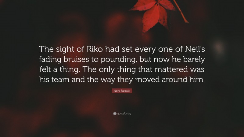 Nora Sakavic Quote: “The sight of Riko had set every one of Neil’s fading bruises to pounding, but now he barely felt a thing. The only thing that mattered was his team and the way they moved around him.”