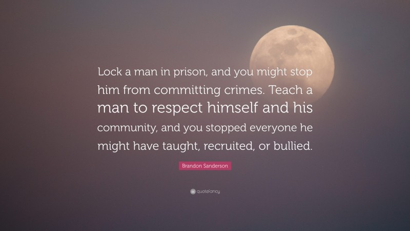 Brandon Sanderson Quote: “Lock a man in prison, and you might stop him from committing crimes. Teach a man to respect himself and his community, and you stopped everyone he might have taught, recruited, or bullied.”