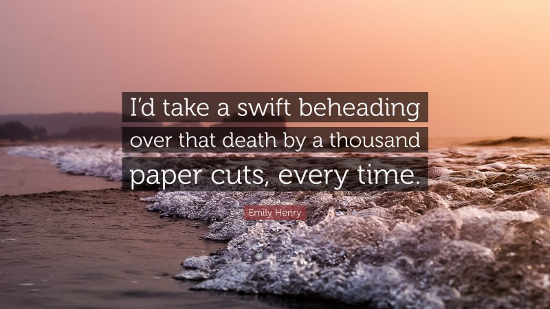 Emily Henry Quote: “I’d take a swift beheading over that death by a thousand paper cuts, every time.”