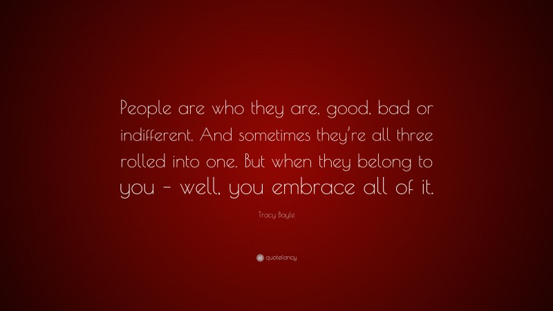 Tracy Bayle Quote: “People are who they are, good, bad or indifferent. And sometimes they’re all three rolled into one. But when they belong to you – well, you embrace all of it.”