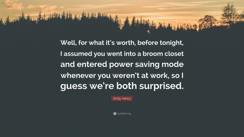 Emily Henry Quote: “Well, for what it’s worth, before tonight, I assumed you went into a broom closet and entered power saving mode whenever you weren’t at work, so I guess we’re both surprised.”