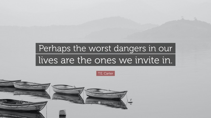 T.E. Carter Quote: “Perhaps the worst dangers in our lives are the ones we invite in.”