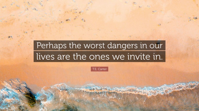 T.E. Carter Quote: “Perhaps the worst dangers in our lives are the ones we invite in.”