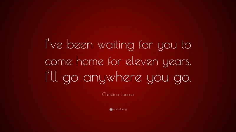 Christina Lauren Quote: “I’ve been waiting for you to come home for eleven years. I’ll go anywhere you go.”