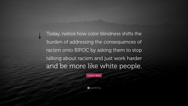 Layla F. Saad Quote: “Today, notice how color blindness shifts the burden of addressing the consequences of racism onto BIPOC by asking them to stop talking about racism and just work harder and be more like white people.”